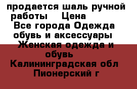 продается шаль ручной работы  › Цена ­ 1 300 - Все города Одежда, обувь и аксессуары » Женская одежда и обувь   . Калининградская обл.,Пионерский г.